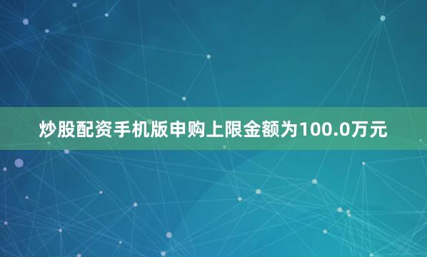 炒股配资手机版申购上限金额为100.0万元